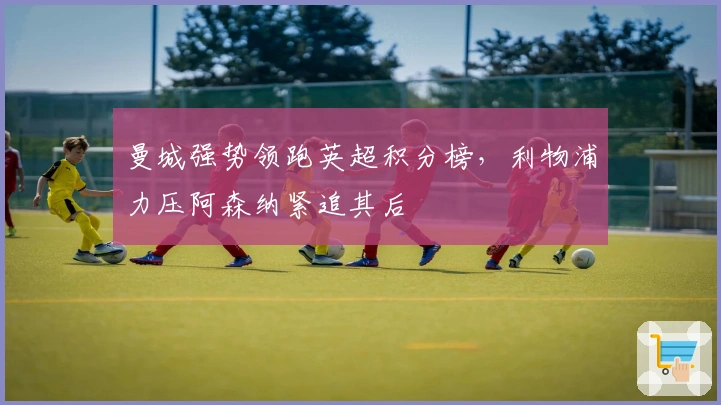 曼城强势领跑英超积分榜,利物浦力压阿森纳紧追其后