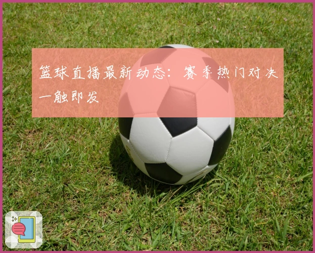 篮球直播最新动态：赛季热门对决一触即发