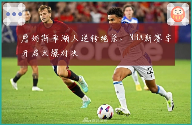 詹姆斯率湖人逆转绝杀，NBA新赛季开启火爆对决