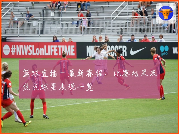 篮球直播 - 最新赛程、比赛结果及焦点球星表现一览