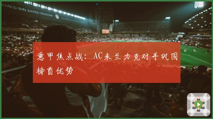 意甲焦点战：AC米兰力克对手巩固榜首优势