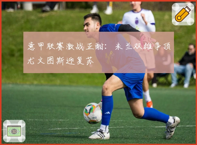 意甲联赛激战正酣：米兰双雄争顶尤文图斯迎复苏