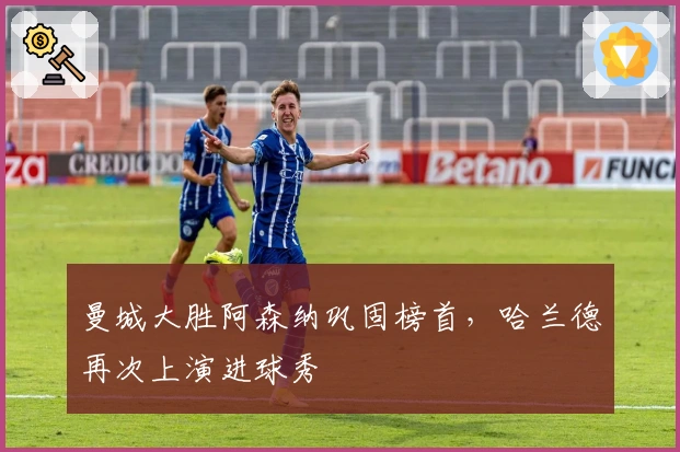 曼城大胜阿森纳巩固榜首，哈兰德再次上演进球秀