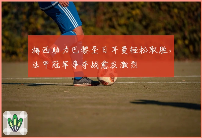 梅西助力巴黎圣日耳曼轻松取胜，法甲冠军争夺战愈发激烈