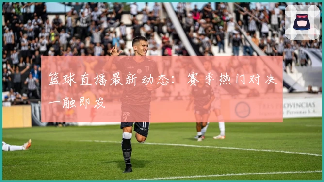 篮球直播最新动态：赛季热门对决一触即发