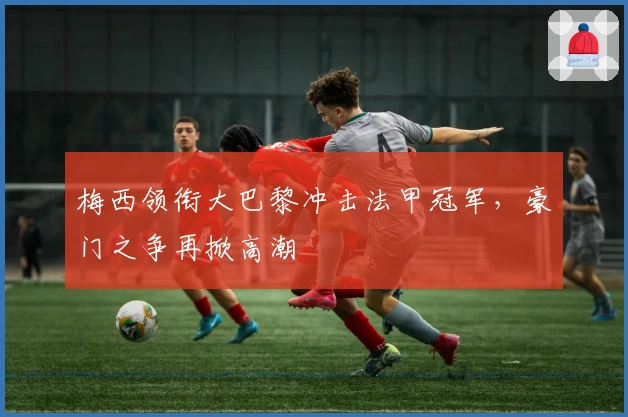 梅西领衔大巴黎冲击法甲冠军，豪门之争再掀高潮