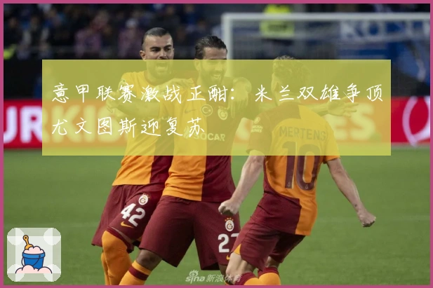 意甲联赛激战正酣:米兰双雄争顶尤文图斯迎复苏
