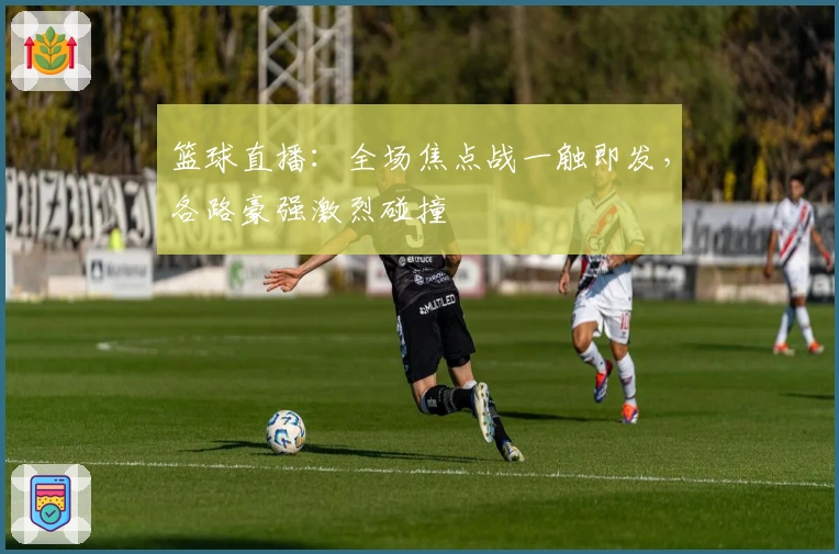 篮球直播：全场焦点战一触即发，各路豪强激烈碰撞