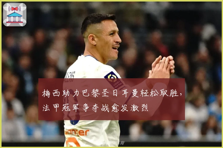 梅西助力巴黎圣日耳曼轻松取胜，法甲冠军争夺战愈发激烈